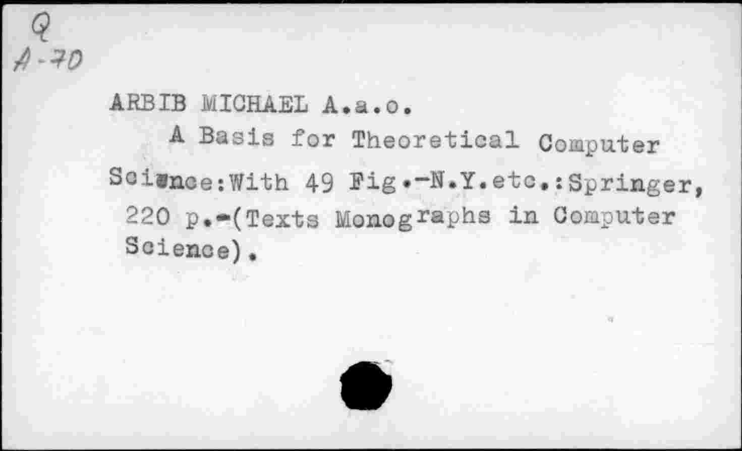 ﻿ARBIB MICHAEL A.a.o.
A Basis for Theoretical Computer Soionce:With 49 Pig »-N.Y.etc,:Springer 220 p,-(Texts Monographs in Computer Science) •